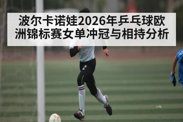 波尔卡诺娃2026年乒乓球欧洲锦标赛女单冲冠与相持分析