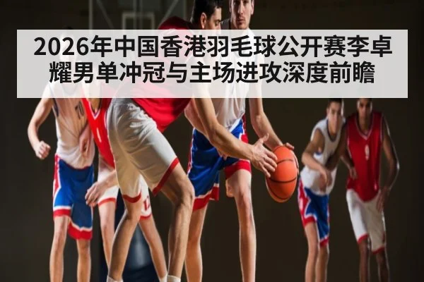 2026年中国香港羽毛球公开赛李卓耀男单冲冠与主场进攻深度前瞻